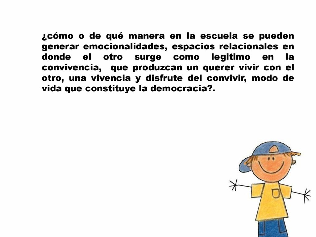 ¿cómo o de qué manera en la escuela se pueden generar emocionalidades, espacios relacionales en donde el otro surge como legitimo en la convivencia, que produzcan un querer vivir con el otro, una vivencia y disfrute del convivir, modo de vida que constituye la democracia .