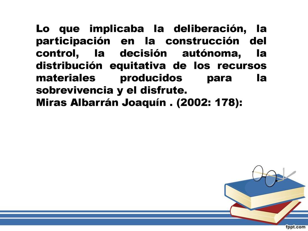 Lo que implicaba la deliberación, la participación en la construcción del control, la decisión autónoma, la distribución equitativa de los recursos materiales producidos para la sobrevivencia y el disfrute.