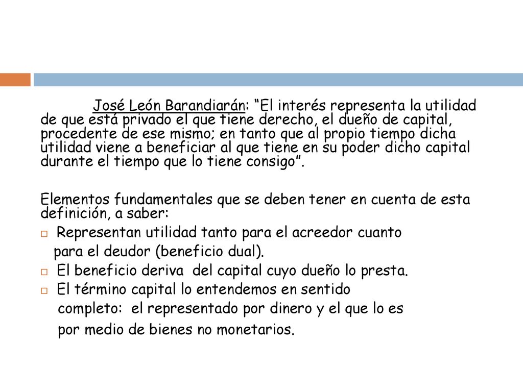 José León Barandiarán: El interés representa la utilidad de que está privado el que tiene derecho, el dueño de capital, procedente de ese mismo; en tanto que al propio tiempo dicha utilidad viene a beneficiar al que tiene en su poder dicho capital durante el tiempo que lo tiene consigo .