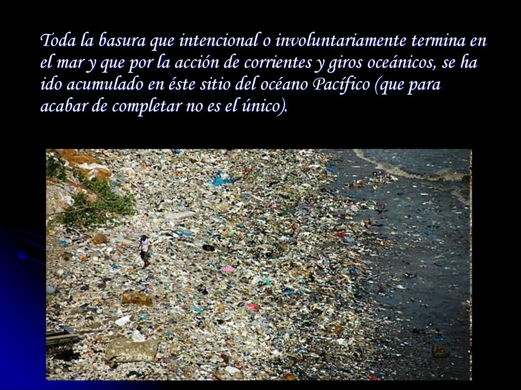 Toda la basura que intencional o involuntariamente termina en el mar y que por la acción de corrientes y giros oceánicos, se ha ido acumulado en éste sitio del océano Pacífico (que para acabar de completar no es el único).