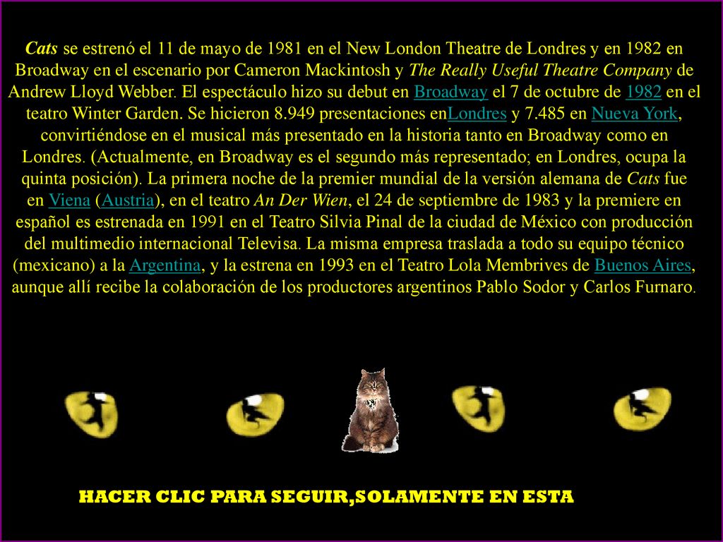 Cats se estrenó el 11 de mayo de 1981 en el New London Theatre de Londres y en 1982 en Broadway en el escenario por Cameron Mackintosh y The Really Useful Theatre Company de Andrew Lloyd Webber. El espectáculo hizo su debut en Broadway el 7 de octubre de 1982 en el teatro Winter Garden. Se hicieron presentaciones enLondres y en Nueva York, convirtiéndose en el musical más presentado en la historia tanto en Broadway como en Londres. (Actualmente, en Broadway es el segundo más representado; en Londres, ocupa la quinta posición). La primera noche de la premier mundial de la versión alemana de Cats fue en Viena (Austria), en el teatro An Der Wien, el 24 de septiembre de 1983 y la premiere en español es estrenada en 1991 en el Teatro Silvia Pinal de la ciudad de México con producción del multimedio internacional Televisa. La misma empresa traslada a todo su equipo técnico (mexicano) a la Argentina, y la estrena en 1993 en el Teatro Lola Membrives de Buenos Aires, aunque allí recibe la colaboración de los productores argentinos Pablo Sodor y Carlos Furnaro.