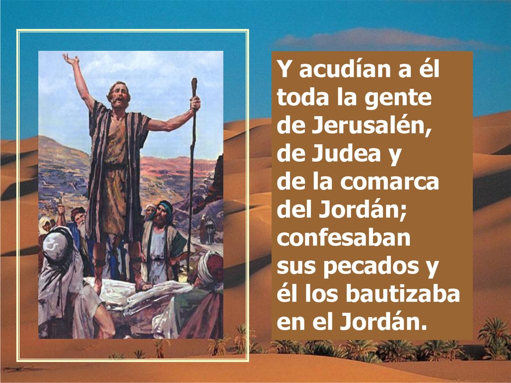 Y acudían a él toda la gente de Jerusalén, de Judea y de la comarca del Jordán; confesaban sus pecados y él los bautizaba en el Jordán.