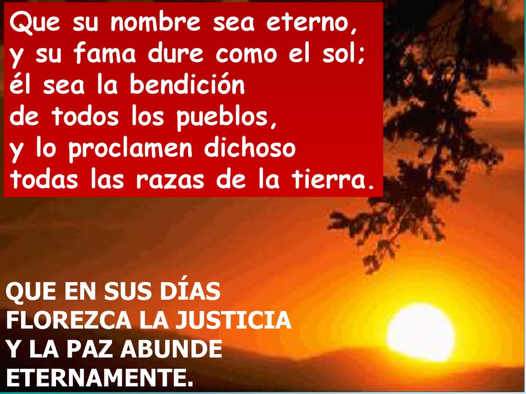 Que su nombre sea eterno, y su fama dure como el sol; él sea la bendición de todos los pueblos, y lo proclamen dichoso todas las razas de la tierra.