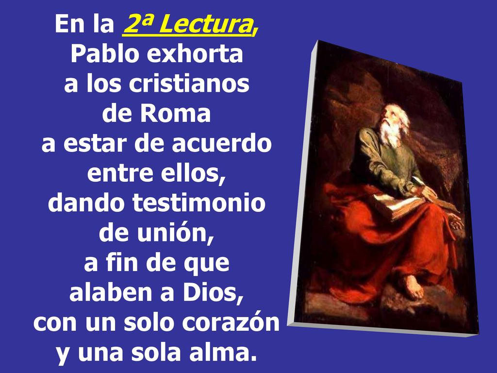 En la 2ª Lectura, Pablo exhorta a los cristianos de Roma a estar de acuerdo entre ellos, dando testimonio de unión, a fin de que alaben a Dios, con un solo corazón y una sola alma.