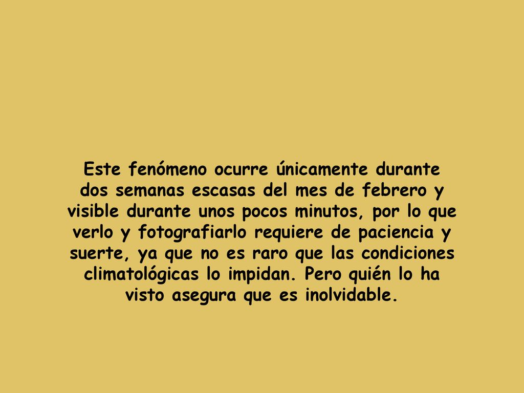 Este fenómeno ocurre únicamente durante dos semanas escasas del mes de febrero y visible durante unos pocos minutos, por lo que verlo y fotografiarlo requiere de paciencia y suerte, ya que no es raro que las condiciones climatológicas lo impidan.