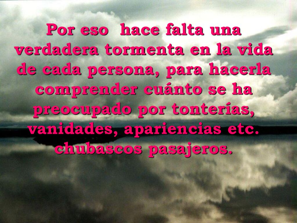 Por eso hace falta una verdadera tormenta en la vida de cada persona, para hacerla comprender cuánto se ha preocupado por tonterías, vanidades, apariencias etc.