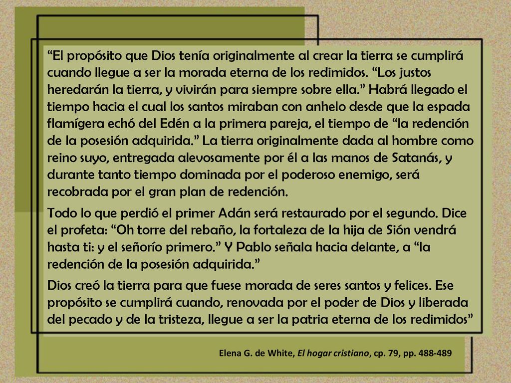 El propósito que Dios tenía originalmente al crear la tierra se cumplirá cuando llegue a ser la morada eterna de los redimidos. Los justos heredarán la tierra, y vivirán para siempre sobre ella. Habrá llegado el tiempo hacia el cual los santos miraban con anhelo desde que la espada flamígera echó del Edén a la primera pareja, el tiempo de la redención de la posesión adquirida. La tierra originalmente dada al hombre como reino suyo, entregada alevosamente por él a las manos de Satanás, y durante tanto tiempo dominada por el poderoso enemigo, será recobrada por el gran plan de redención.