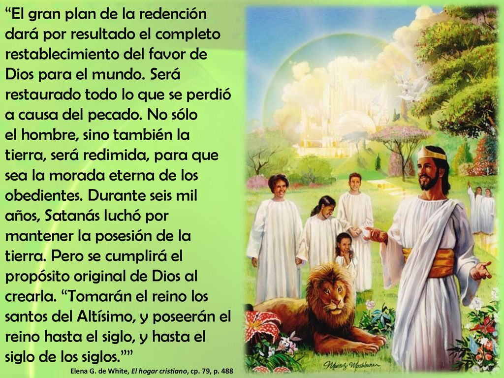 El gran plan de la redención dará por resultado el completo restablecimiento del favor de Dios para el mundo. Será restaurado todo lo que se perdió a causa del pecado. No sólo el hombre, sino también la tierra, será redimida, para que sea la morada eterna de los obedientes. Durante seis mil años, Satanás luchó por mantener la posesión de la tierra. Pero se cumplirá el propósito original de Dios al crearla. Tomarán el reino los santos del Altísimo, y poseerán el reino hasta el siglo, y hasta el siglo de los siglos.
