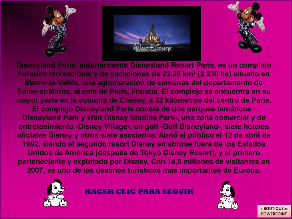 Disneyland Paris, anteriormente Disneyland Resort Paris, es un complejo turístico recreacional y de vacaciones de 22,30 km² (2 230 ha) situado en Marne-la-Vallée, una aglomeración de comunas del departamento de Seine-et-Marne, al este de París, Francia. El complejo se encuentra en su mayor parte en la comuna de Chessy, a 32 kilómetros del centro de París.