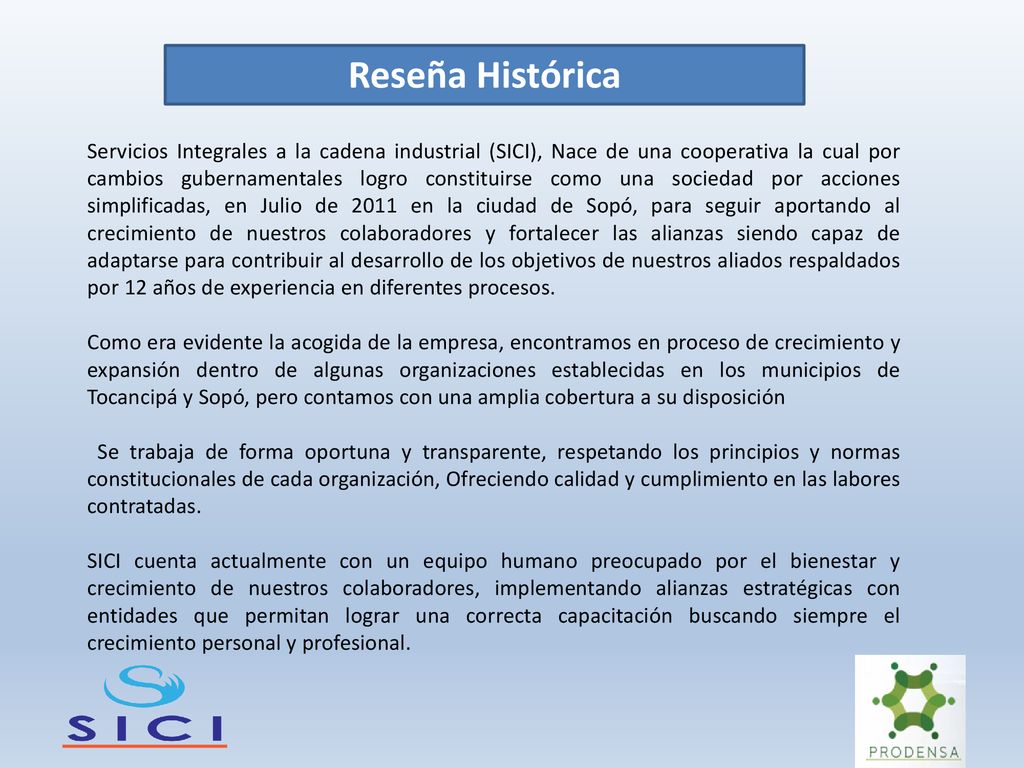 Servicios Integrales a la cadena industrial (SICI), Nace de una cooperativa la cual por cambios gubernamentales logro constituirse como una sociedad por acciones simplificadas, en Julio de 2011 en la ciudad de Sopó, para seguir aportando al crecimiento de nuestros colaboradores y fortalecer las alianzas siendo capaz de adaptarse para contribuir al desarrollo de los objetivos de nuestros aliados respaldados por 12 años de experiencia en diferentes procesos.