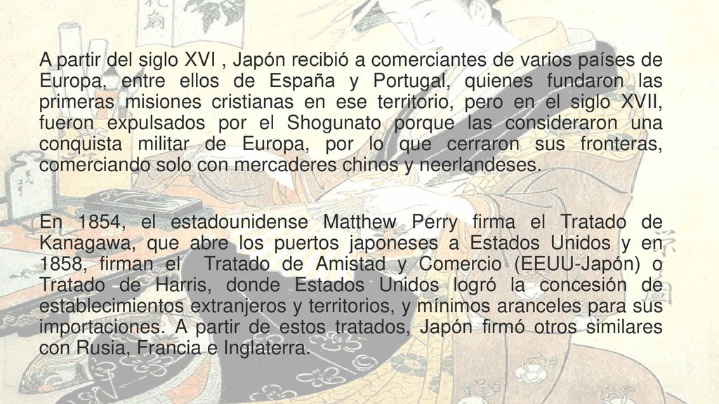 A partir del siglo XVI , Japón recibió a comerciantes de varios países de Europa, entre ellos de España y Portugal, quienes fundaron las primeras misiones cristianas en ese territorio, pero en el siglo XVII, fueron expulsados por el Shogunato porque las consideraron una conquista militar de Europa, por lo que cerraron sus fronteras, comerciando solo con mercaderes chinos y neerlandeses.