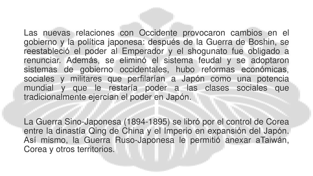 Las nuevas relaciones con Occidente provocaron cambios en el gobierno y la política japonesa: después de la Guerra de Boshin, se reestableció el poder al Emperador y el shogunato fue obligado a renunciar. Además, se eliminó el sistema feudal y se adoptaron sistemas de gobierno occidentales, hubo reformas económicas, sociales y militares que perfilarían a Japón como una potencia mundial y que le restaría poder a las clases sociales que tradicionalmente ejercían el poder en Japón.