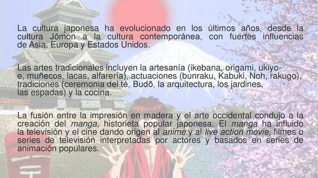 La cultura japonesa ha evolucionado en los últimos años, desde la cultura Jōmon a la cultura contemporánea, con fuertes influencias de Asia, Europa y Estados Unidos.
