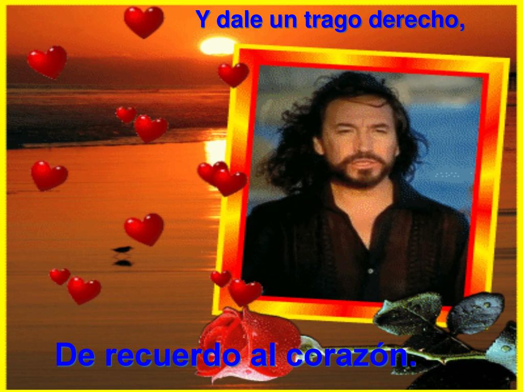 Y dale un trago derecho, De recuerdo al corazón.