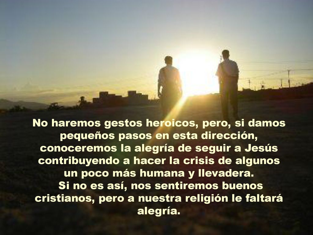 No haremos gestos heroicos, pero, si damos pequeños pasos en esta dirección, conoceremos la alegría de seguir a Jesús contribuyendo a hacer la crisis de algunos un poco más humana y llevadera.