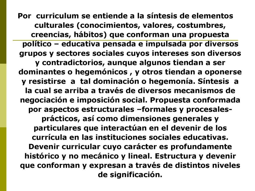 Por curriculum se entiende a la síntesis de elementos culturales (conocimientos, valores, costumbres, creencias, hábitos) que conforman una propuesta político – educativa pensada e impulsada por diversos grupos y sectores sociales cuyos intereses son diversos y contradictorios, aunque algunos tiendan a ser dominantes o hegemónicos , y otros tiendan a oponerse y resistirse a tal dominación o hegemonía.