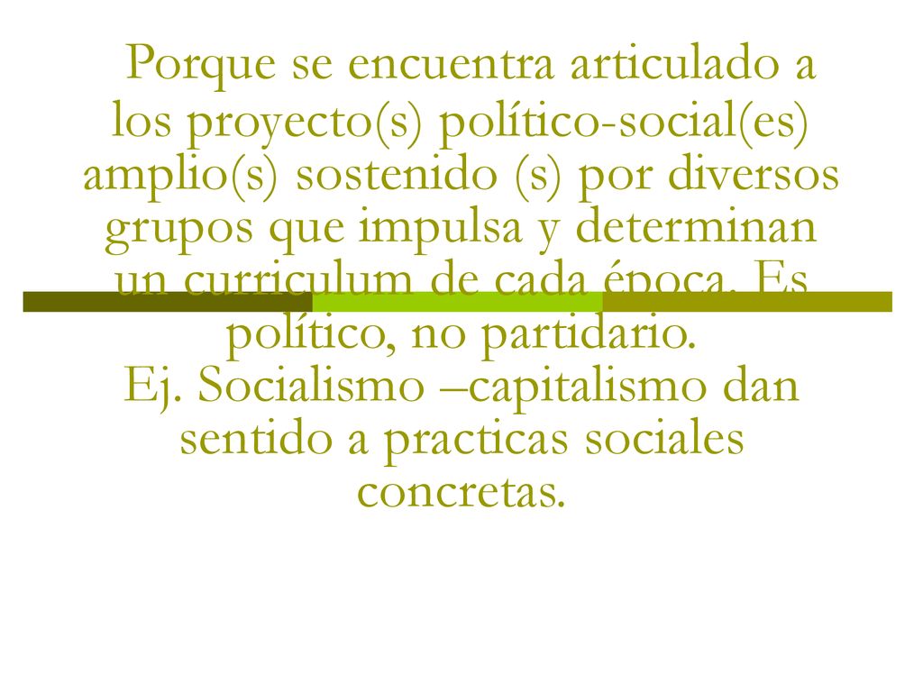 Currículum como propuesta político educativa Porque se encuentra articulado a los proyecto(s) político-social(es) amplio(s) sostenido (s) por diversos grupos que impulsa y determinan un curriculum de cada época.