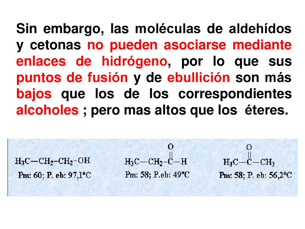 Sin embargo, las moléculas de aldehídos y cetonas no pueden asociarse mediante enlaces de hidrógeno, por lo que sus puntos de fusión y de ebullición son más bajos que los de los correspondientes alcoholes ; pero mas altos que los éteres.