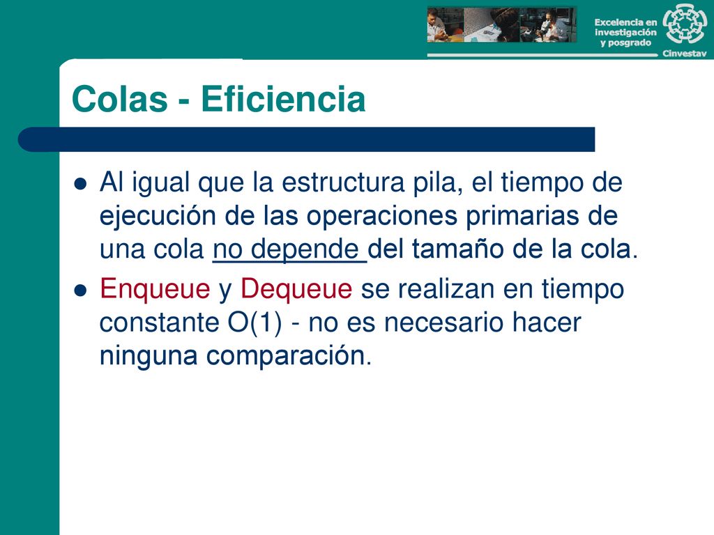 Colas - Eficiencia Al igual que la estructura pila, el tiempo de ejecución de las operaciones primarias de una cola no depende del tamaño de la cola.