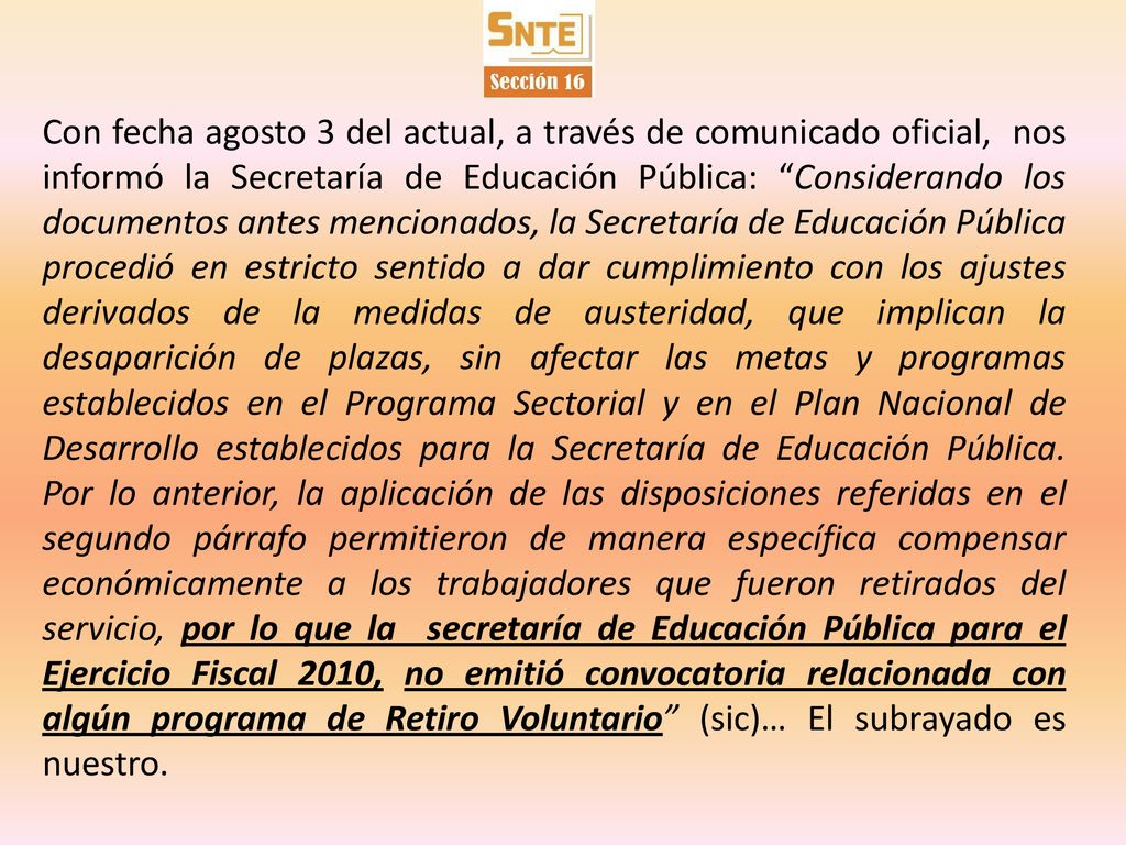 Con fecha agosto 3 del actual, a través de comunicado oficial, nos informó la Secretaría de Educación Pública: Considerando los documentos antes mencionados, la Secretaría de Educación Pública procedió en estricto sentido a dar cumplimiento con los ajustes derivados de la medidas de austeridad, que implican la desaparición de plazas, sin afectar las metas y programas establecidos en el Programa Sectorial y en el Plan Nacional de Desarrollo establecidos para la Secretaría de Educación Pública.
