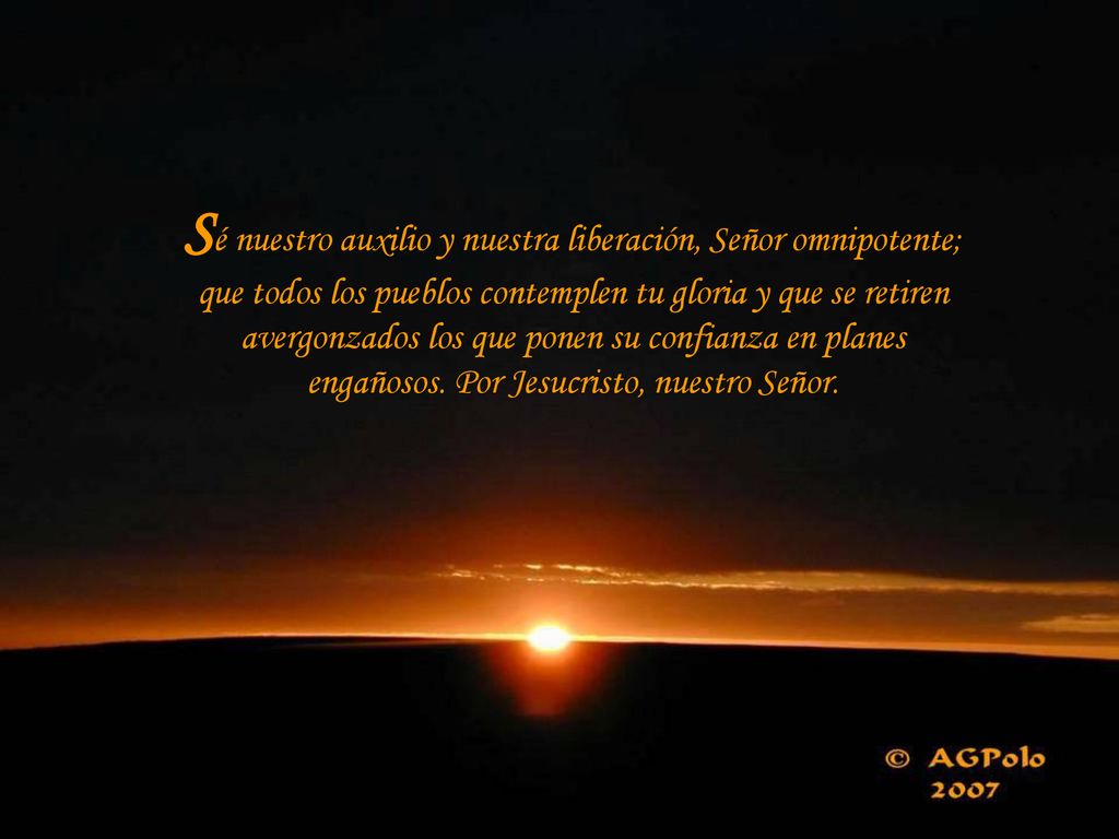 Sé nuestro auxilio y nuestra liberación, Señor omnipotente; que todos los pueblos contemplen tu gloria y que se retiren avergonzados los que ponen su confianza en planes engañosos.