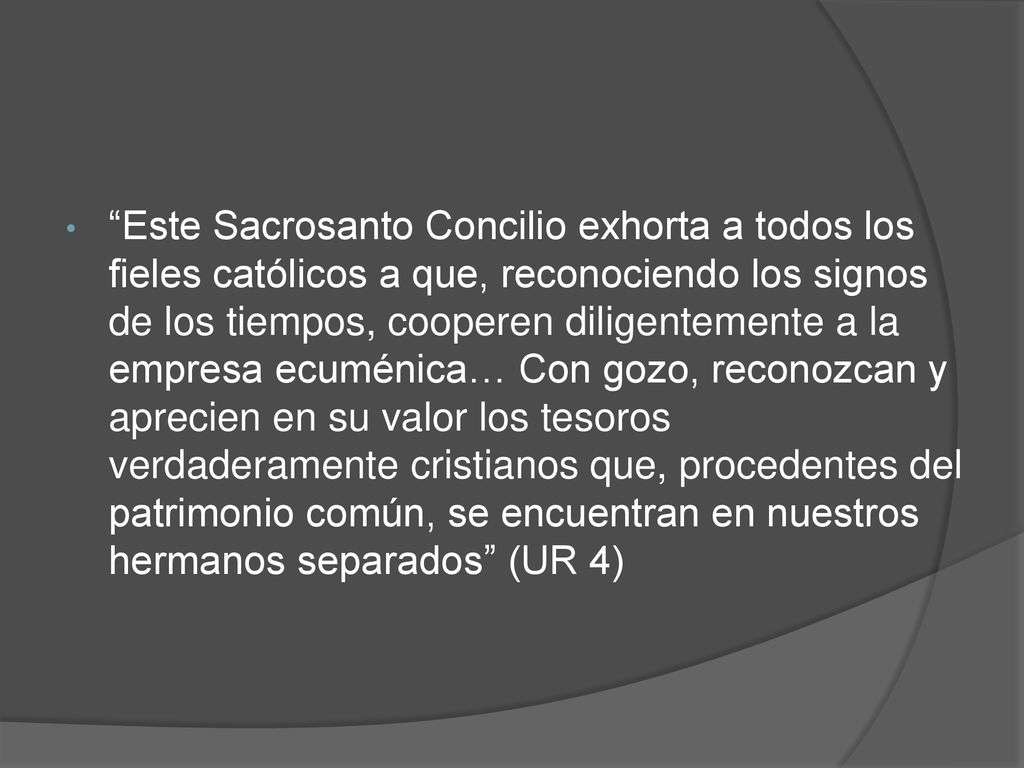 Este Sacrosanto Concilio exhorta a todos los fieles católicos a que, reconociendo los signos de los tiempos, cooperen diligentemente a la empresa ecuménica… Con gozo, reconozcan y aprecien en su valor los tesoros verdaderamente cristianos que, procedentes del patrimonio común, se encuentran en nuestros hermanos separados (UR 4)