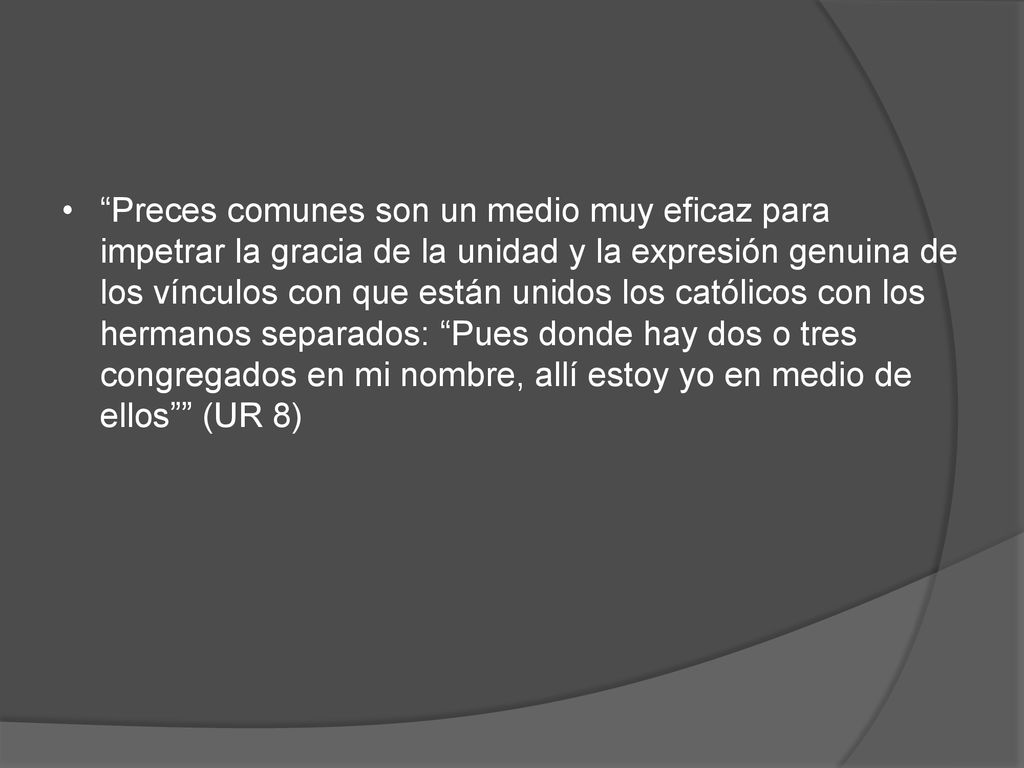 Preces comunes son un medio muy eficaz para impetrar la gracia de la unidad y la expresión genuina de los vínculos con que están unidos los católicos con los hermanos separados: Pues donde hay dos o tres congregados en mi nombre, allí estoy yo en medio de ellos (UR 8)