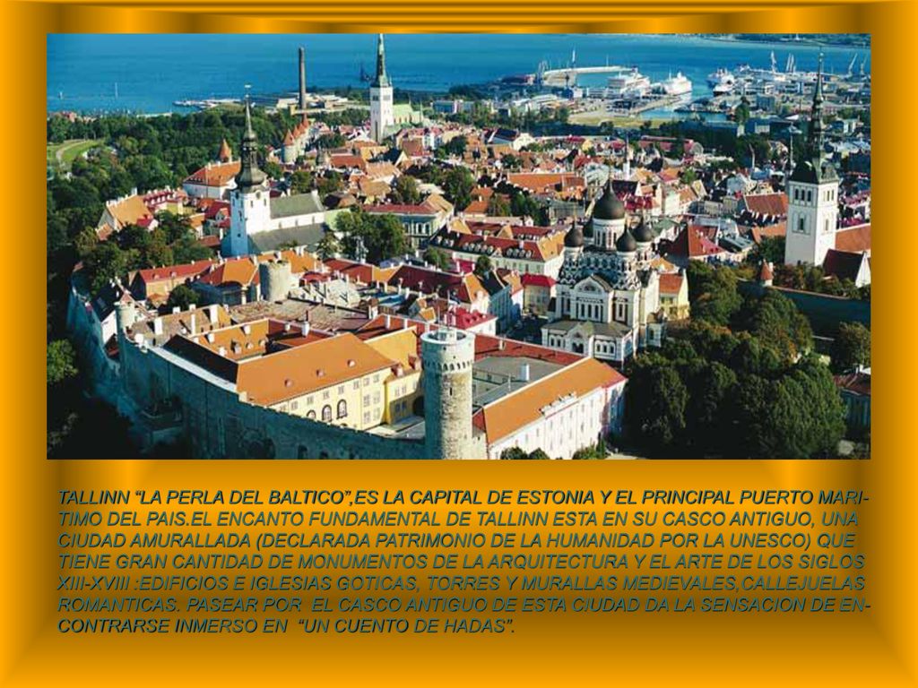 TALLINN LA PERLA DEL BALTICO ,ES LA CAPITAL DE ESTONIA Y EL PRINCIPAL PUERTO MARI-TIMO DEL PAIS.EL ENCANTO FUNDAMENTAL DE TALLINN ESTA EN SU CASCO ANTIGUO, UNA CIUDAD AMURALLADA (DECLARADA PATRIMONIO DE LA HUMANIDAD POR LA UNESCO) QUE TIENE GRAN CANTIDAD DE MONUMENTOS DE LA ARQUITECTURA Y EL ARTE DE LOS SIGLOS XIII-XVIII :EDIFICIOS E IGLESIAS GOTICAS, TORRES Y MURALLAS MEDIEVALES,CALLEJUELAS ROMANTICAS.