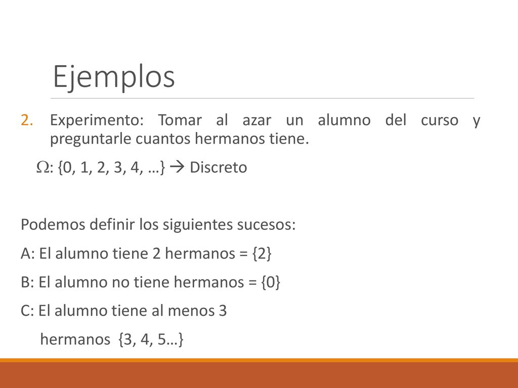 Ejemplos Experimento: Tomar al azar un alumno del curso y preguntarle cuantos hermanos tiene. : {0, 1, 2, 3, 4, …}  Discreto.
