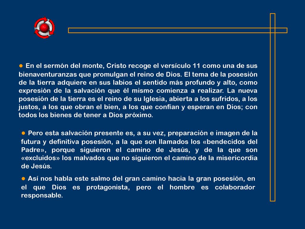 ● En el sermón del monte, Cristo recoge el versículo 11 como una de sus bienaventuranzas que promulgan el reino de Dios. El tema de la posesión de la tierra adquiere en sus labios el sentido más profundo y alto, como expresión de la salvación que él mismo comienza a realizar. La nueva posesión de la tierra es el reino de su Iglesia, abierta a los sufridos, a los justos, a los que obran el bien, a los que confían y esperan en Dios; con todos los bienes de tener a Dios próximo.