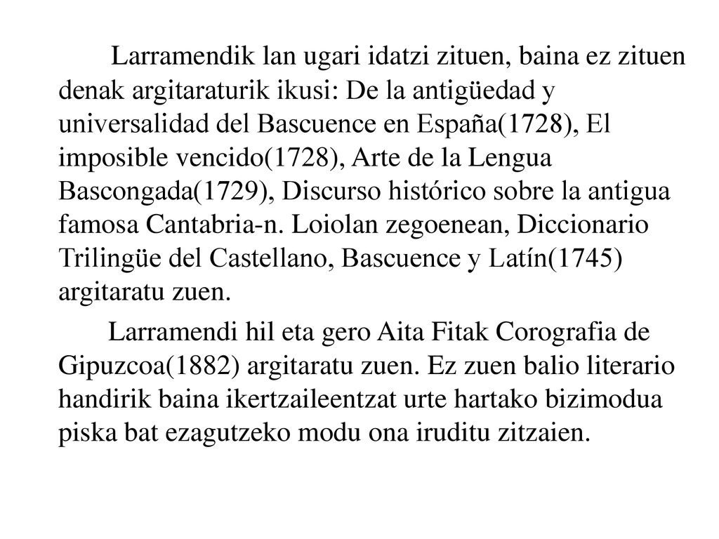 Larramendik lan ugari idatzi zituen, baina ez zituen denak argitaraturik ikusi: De la antigüedad y universalidad del Bascuence en España(1728), El imposible vencido(1728), Arte de la Lengua Bascongada(1729), Discurso histórico sobre la antigua famosa Cantabria-n. Loiolan zegoenean, Diccionario Trilingüe del Castellano, Bascuence y Latín(1745) argitaratu zuen.
