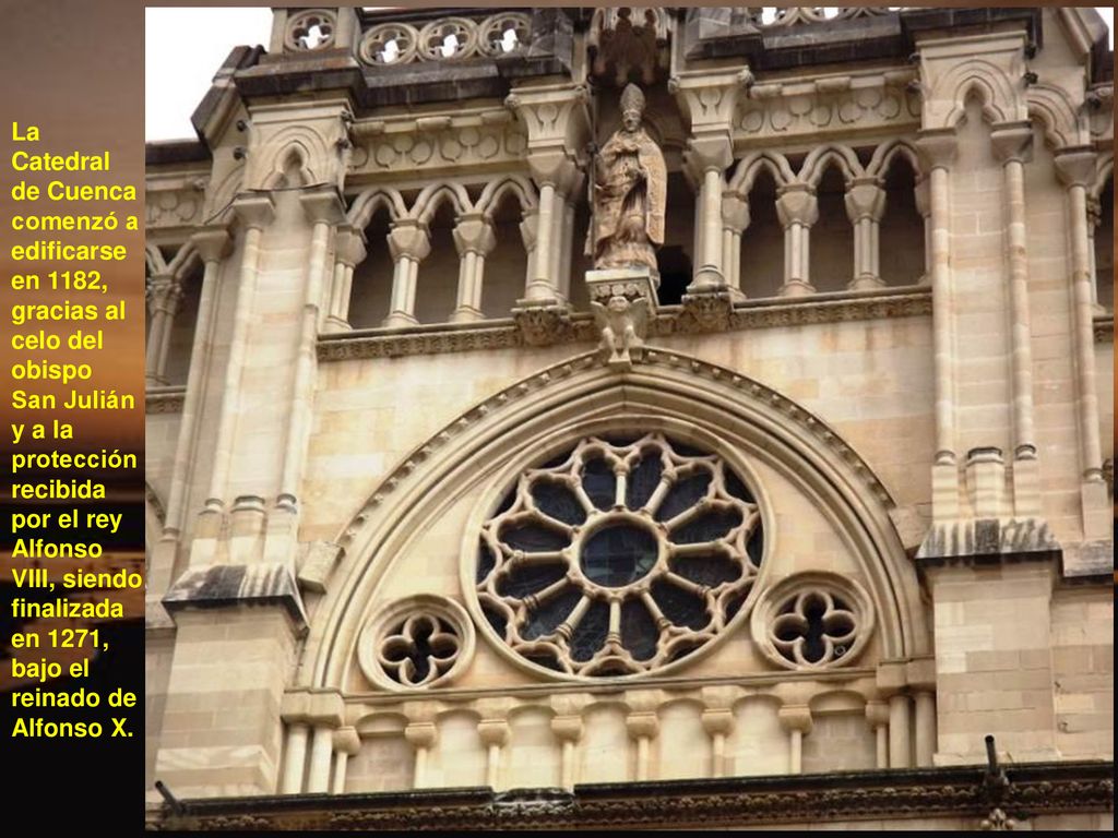 La Catedral de Cuenca comenzó a edificarse en 1182, gracias al celo del obispo San Julián y a la protección recibida por el rey Alfonso VIII, siendo finalizada en 1271, bajo el reinado de Alfonso X.