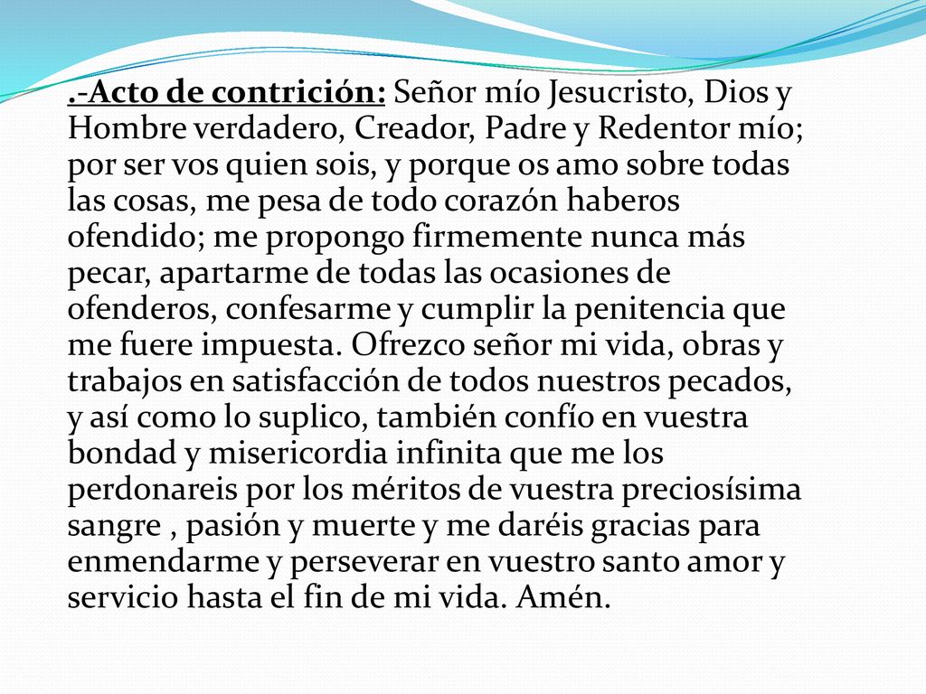 .-Acto de contrición: Señor mío Jesucristo, Dios y Hombre verdadero, Creador, Padre y Redentor mío; por ser vos quien sois, y porque os amo sobre todas las cosas, me pesa de todo corazón haberos ofendido; me propongo firmemente nunca más pecar, apartarme de todas las ocasiones de ofenderos, confesarme y cumplir la penitencia que me fuere impuesta.