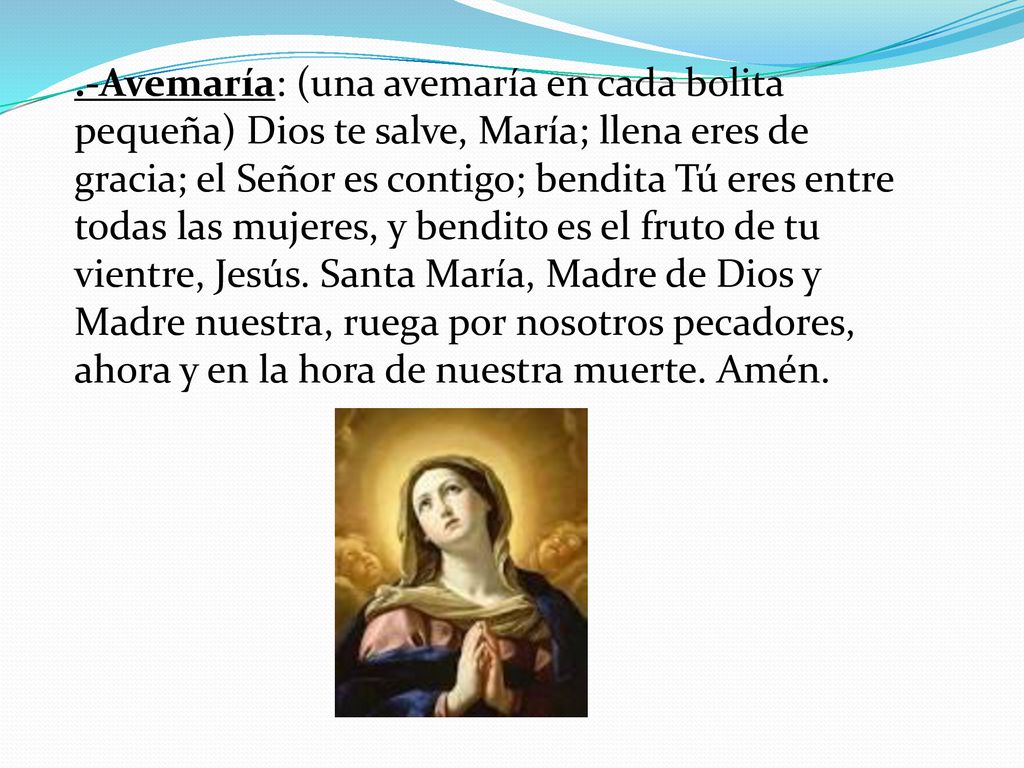 .-Avemaría: (una avemaría en cada bolita pequeña) Dios te salve, María; llena eres de gracia; el Señor es contigo; bendita Tú eres entre todas las mujeres, y bendito es el fruto de tu vientre, Jesús.