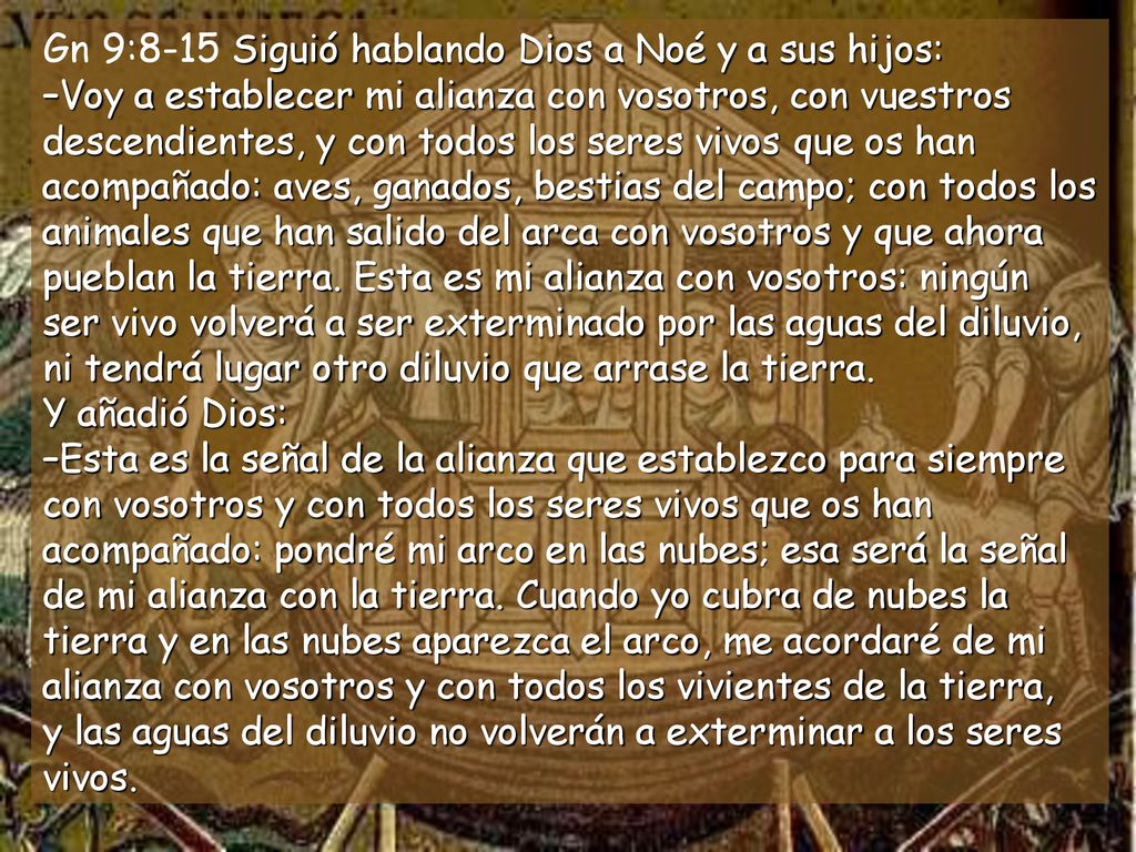 Gn 9:8-15 Siguió hablando Dios a Noé y a sus hijos: –Voy a establecer mi alianza con vosotros, con vuestros descendientes, y con todos los seres vivos que os han acompañado: aves, ganados, bestias del campo; con todos los animales que han salido del arca con vosotros y que ahora pueblan la tierra.