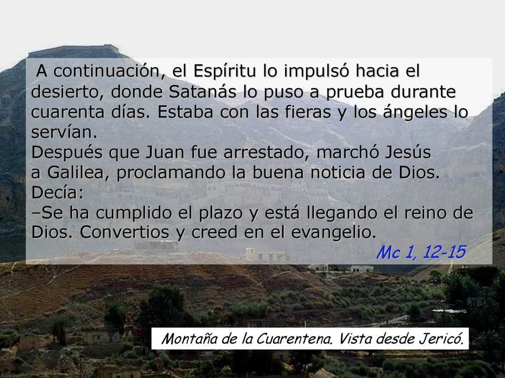 A continuación, el Espíritu lo impulsó hacia el desierto, donde Satanás lo puso a prueba durante cuarenta días. Estaba con las fieras y los ángeles lo servían. Después que Juan fue arrestado, marchó Jesús a Galilea, proclamando la buena noticia de Dios. Decía: –Se ha cumplido el plazo y está llegando el reino de Dios. Convertios y creed en el evangelio.