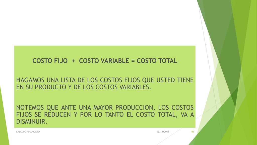 COSTO FIJO + COSTO VARIABLE = COSTO TOTAL HAGAMOS UNA LISTA DE LOS COSTOS FIJOS QUE USTED TIENE EN SU PRODUCTO Y DE LOS COSTOS VARIABLES. NOTEMOS QUE ANTE UNA MAYOR PRODUCCION, LOS COSTOS FIJOS SE REDUCEN Y POR LO TANTO EL COSTO TOTAL, VA A DISMINUIR.