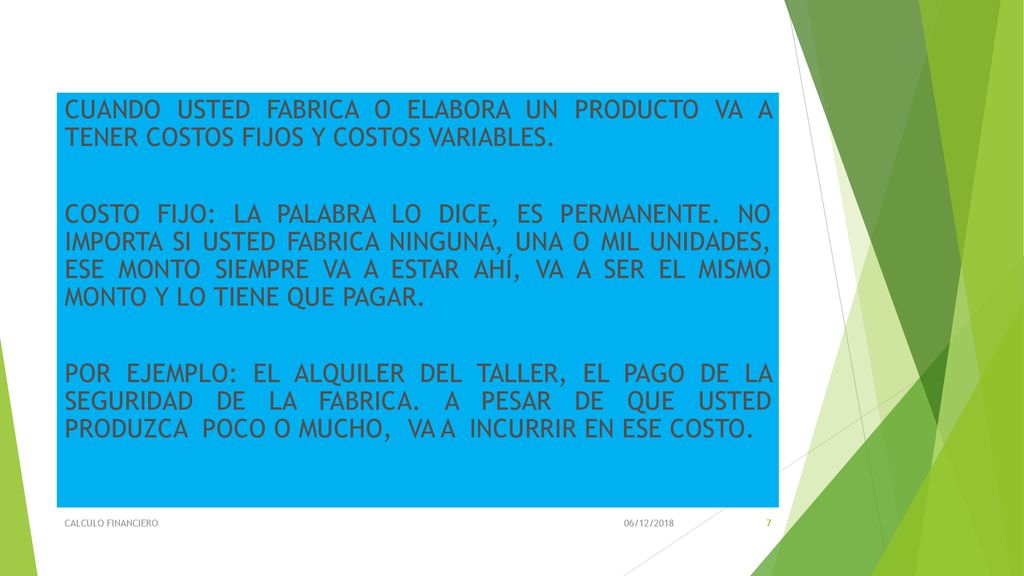 CUANDO USTED FABRICA O ELABORA UN PRODUCTO VA A TENER COSTOS FIJOS Y COSTOS VARIABLES. COSTO FIJO: LA PALABRA LO DICE, ES PERMANENTE. NO IMPORTA SI USTED FABRICA NINGUNA, UNA O MIL UNIDADES, ESE MONTO SIEMPRE VA A ESTAR AHÍ, VA A SER EL MISMO MONTO Y LO TIENE QUE PAGAR. POR EJEMPLO: EL ALQUILER DEL TALLER, EL PAGO DE LA SEGURIDAD DE LA FABRICA. A PESAR DE QUE USTED PRODUZCA POCO O MUCHO, VA A INCURRIR EN ESE COSTO.