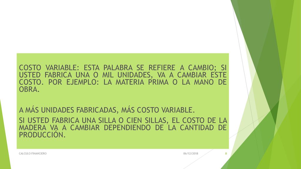 COSTO VARIABLE: ESTA PALABRA SE REFIERE A CAMBIO; SI USTED FABRICA UNA O MIL UNIDADES, VA A CAMBIAR ESTE COSTO. POR EJEMPLO: LA MATERIA PRIMA O LA MANO DE OBRA. A MÁS UNIDADES FABRICADAS, MÁS COSTO VARIABLE. SI USTED FABRICA UNA SILLA O CIEN SILLAS, EL COSTO DE LA MADERA VA A CAMBIAR DEPENDIENDO DE LA CANTIDAD DE PRODUCCIÓN.