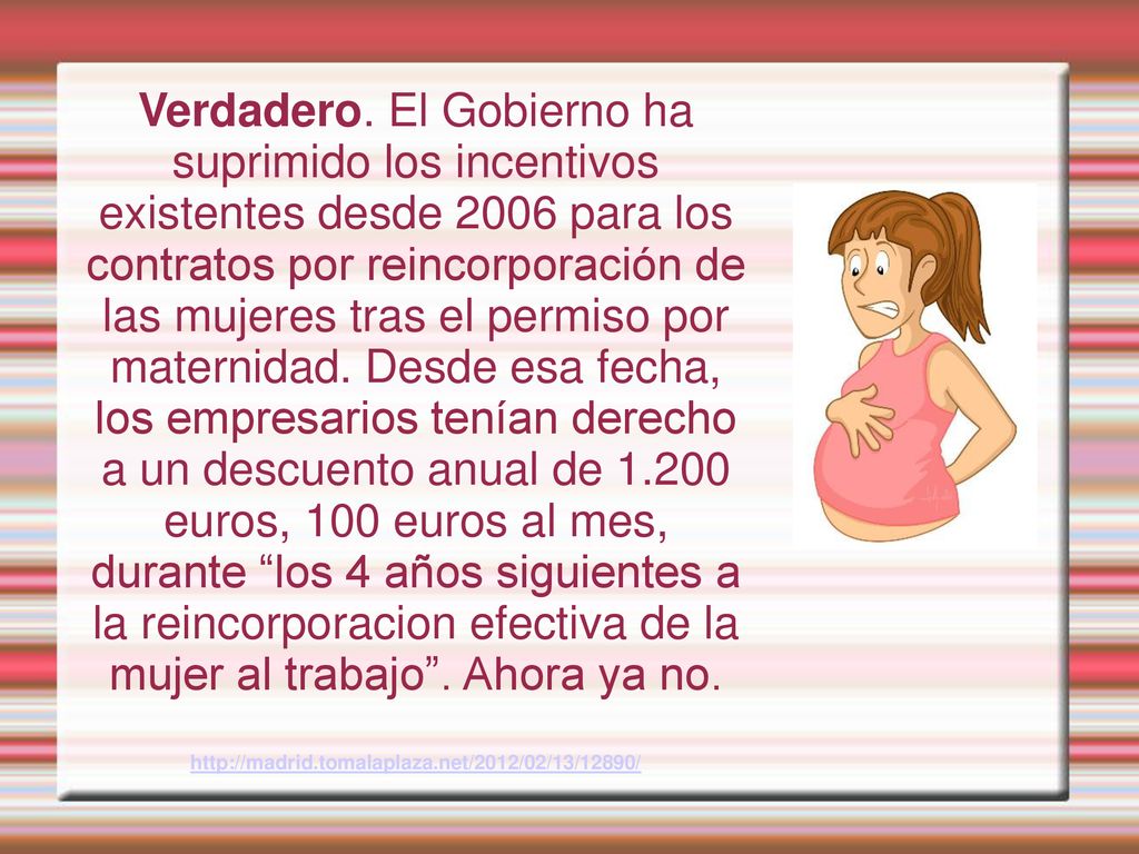Verdadero. El Gobierno ha suprimido los incentivos existentes desde 2006 para los contratos por reincorporación de las mujeres tras el permiso por maternidad. Desde esa fecha, los empresarios tenían derecho a un descuento anual de euros, 100 euros al mes, durante los 4 años siguientes a la reincorporacion efectiva de la mujer al trabajo . Ahora ya no.