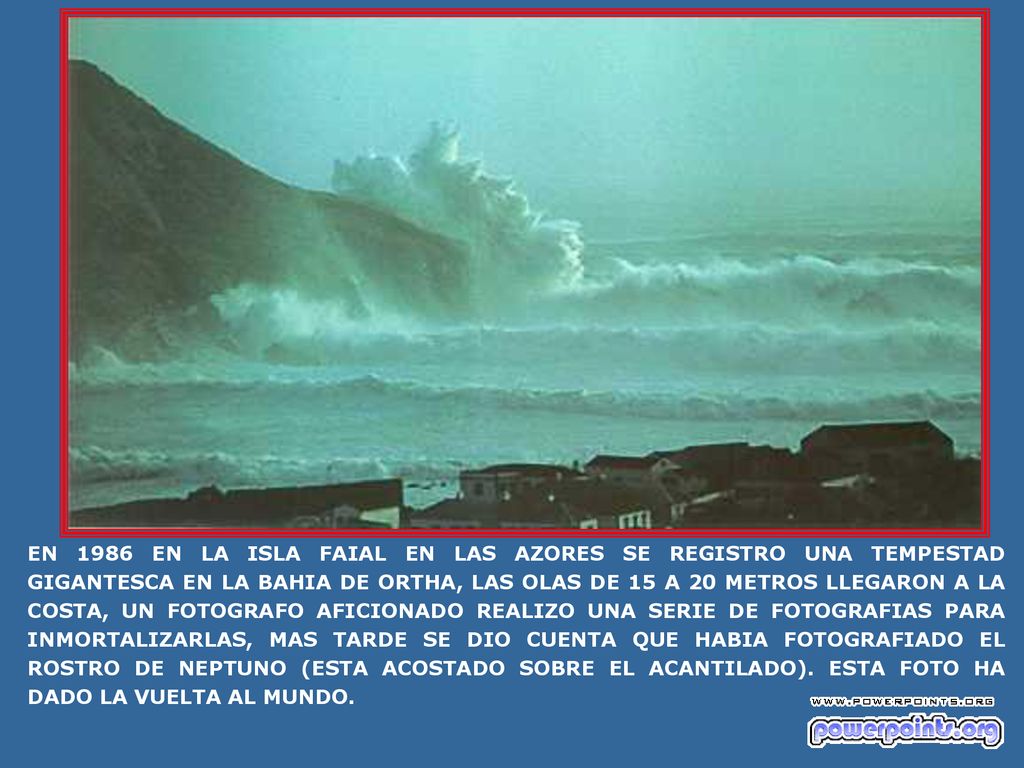 EN 1986 EN LA ISLA FAIAL EN LAS AZORES SE REGISTRO UNA TEMPESTAD GIGANTESCA EN LA BAHIA DE ORTHA, LAS OLAS DE 15 A 20 METROS LLEGARON A LA COSTA, UN FOTOGRAFO AFICIONADO REALIZO UNA SERIE DE FOTOGRAFIAS PARA INMORTALIZARLAS, MAS TARDE SE DIO CUENTA QUE HABIA FOTOGRAFIADO EL ROSTRO DE NEPTUNO (ESTA ACOSTADO SOBRE EL ACANTILADO).