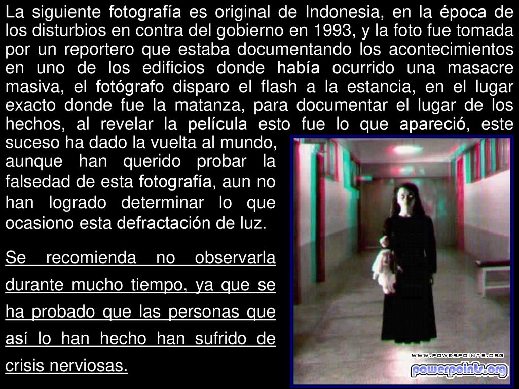 La siguiente fotografía es original de Indonesia, en la época de los disturbios en contra del gobierno en 1993, y la foto fue tomada por un reportero que estaba documentando los acontecimientos en uno de los edificios donde había ocurrido una masacre masiva, el fotógrafo disparo el flash a la estancia, en el lugar exacto donde fue la matanza, para documentar el lugar de los hechos, al revelar la película esto fue lo que apareció, este suceso ha dado la vuelta al mundo,