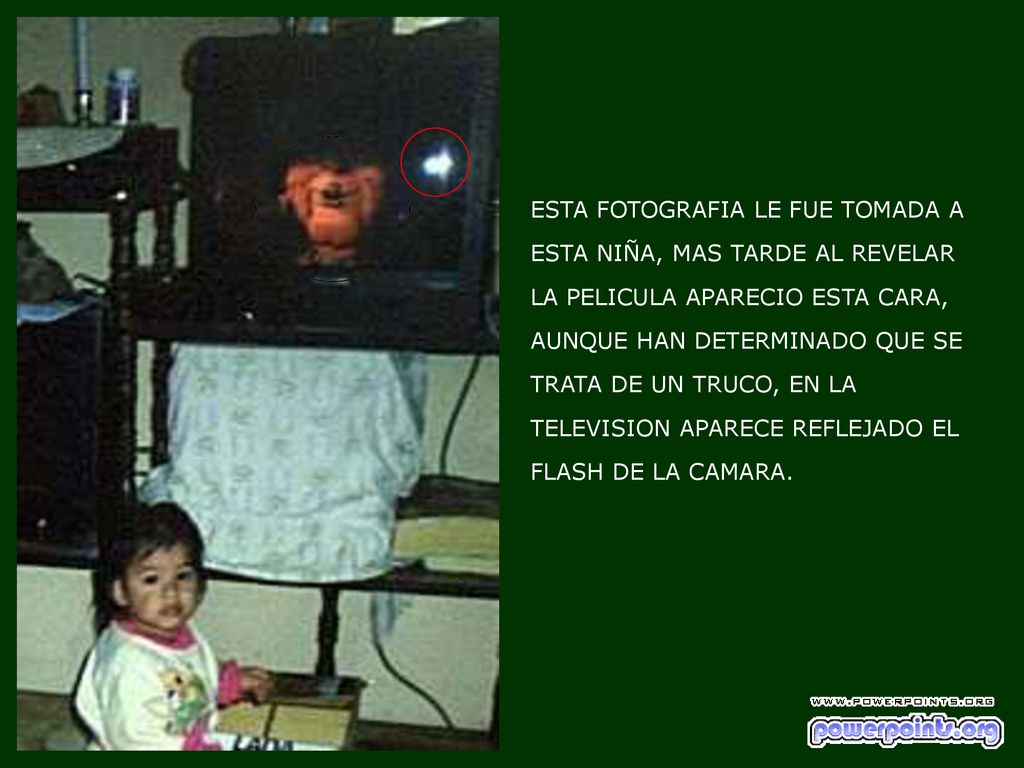 ESTA FOTOGRAFIA LE FUE TOMADA A ESTA NIÑA, MAS TARDE AL REVELAR LA PELICULA APARECIO ESTA CARA, AUNQUE HAN DETERMINADO QUE SE TRATA DE UN TRUCO, EN LA TELEVISION APARECE REFLEJADO EL FLASH DE LA CAMARA.