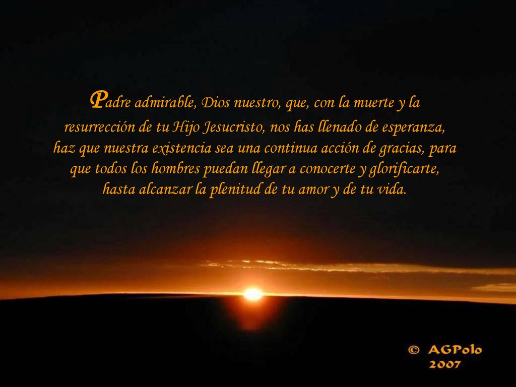 Padre admirable, Dios nuestro, que, con la muerte y la resurrección de tu Hijo Jesucristo, nos has llenado de esperanza, haz que nuestra existencia sea una continua acción de gracias, para que todos los hombres puedan llegar a conocerte y glorificarte, hasta alcanzar la plenitud de tu amor y de tu vida.