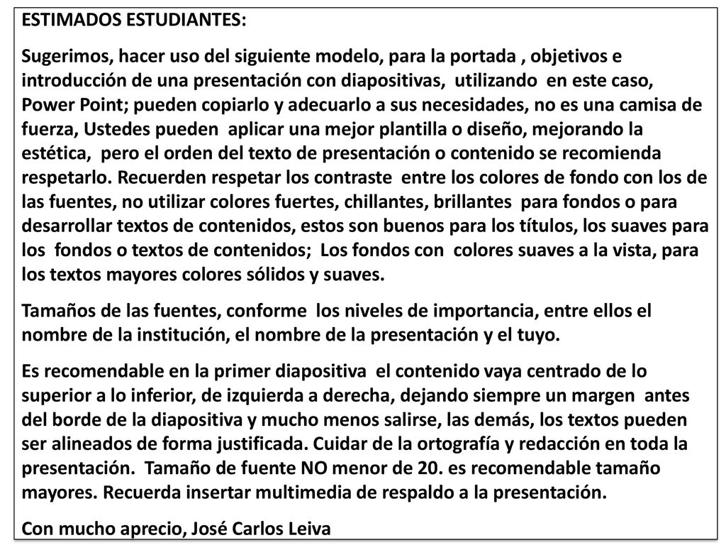 ESTIMADOS ESTUDIANTES: Sugerimos, hacer uso del siguiente modelo, para la portada , objetivos e introducción de una presentación con diapositivas, utilizando en este caso, Power Point; pueden copiarlo y adecuarlo a sus necesidades, no es una camisa de fuerza, Ustedes pueden aplicar una mejor plantilla o diseño, mejorando la estética, pero el orden del texto de presentación o contenido se recomienda respetarlo.