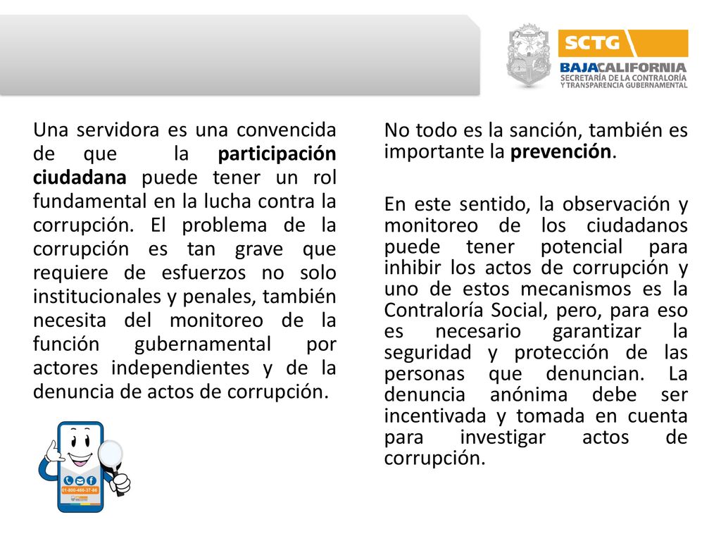 Una servidora es una convencida de que la participación ciudadana puede tener un rol fundamental en la lucha contra la corrupción. El problema de la corrupción es tan grave que requiere de esfuerzos no solo institucionales y penales, también necesita del monitoreo de la función gubernamental por actores independientes y de la denuncia de actos de corrupción.