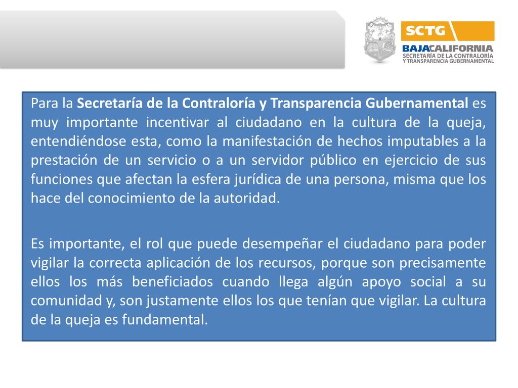 Para la Secretaría de la Contraloría y Transparencia Gubernamental es muy importante incentivar al ciudadano en la cultura de la queja, entendiéndose esta, como la manifestación de hechos imputables a la prestación de un servicio o a un servidor público en ejercicio de sus funciones que afectan la esfera jurídica de una persona, misma que los hace del conocimiento de la autoridad.