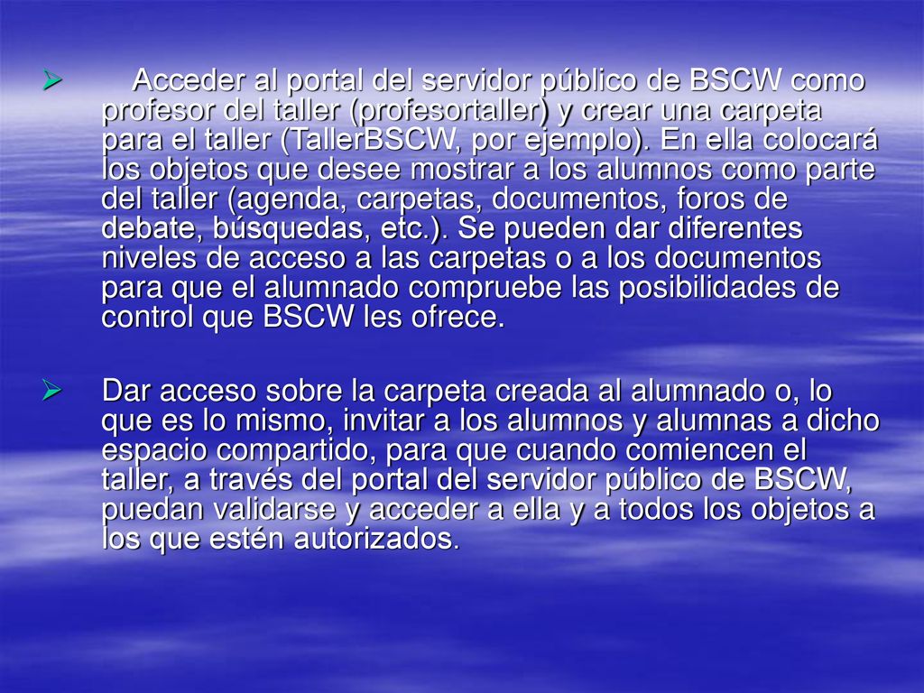 Acceder al portal del servidor público de BSCW como profesor del taller (profesortaller) y crear una carpeta para el taller (TallerBSCW, por ejemplo). En ella colocará los objetos que desee mostrar a los alumnos como parte del taller (agenda, carpetas, documentos, foros de debate, búsquedas, etc.). Se pueden dar diferentes niveles de acceso a las carpetas o a los documentos para que el alumnado compruebe las posibilidades de control que BSCW les ofrece.