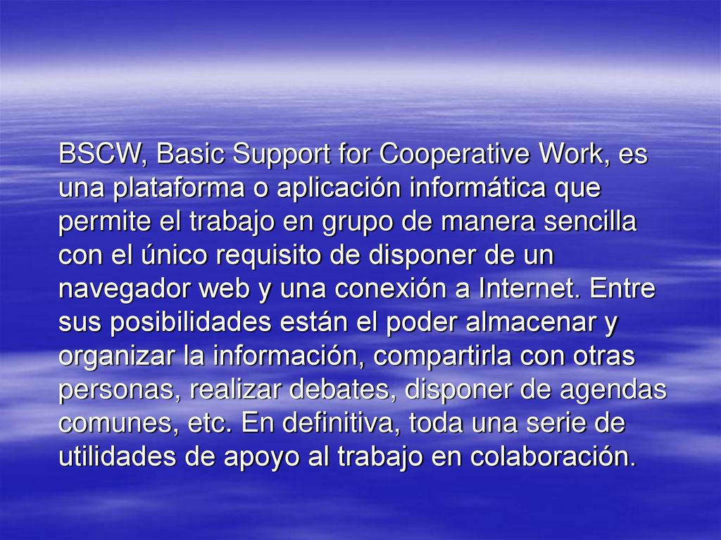 BSCW, Basic Support for Cooperative Work, es una plataforma o aplicación informática que permite el trabajo en grupo de manera sencilla con el único requisito de disponer de un navegador web y una conexión a Internet.