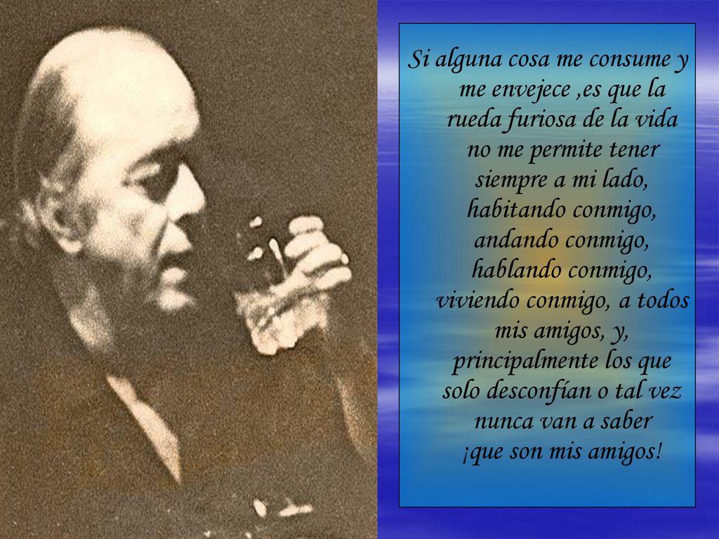 Si alguna cosa me consume y me envejece ,es que la rueda furiosa de la vida no me permite tener siempre a mi lado, habitando conmigo, andando conmigo, hablando conmigo, viviendo conmigo, a todos mis amigos, y, principalmente los que solo desconfían o tal vez nunca van a saber ¡que son mis amigos!